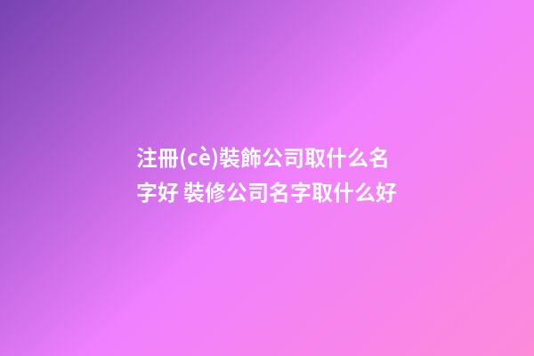 注冊(cè)裝飾公司取什么名字好 裝修公司名字取什么好